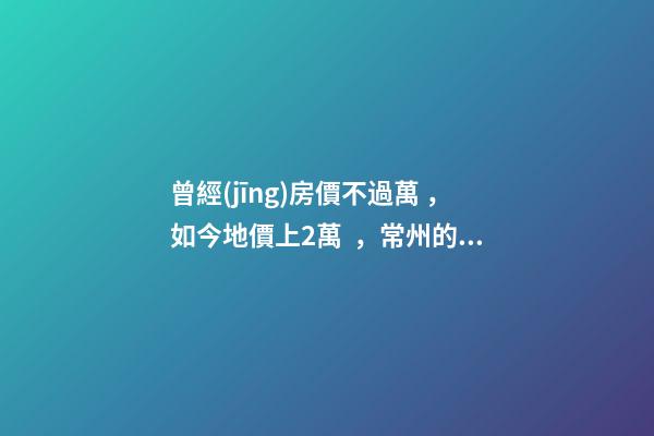 曾經(jīng)房價不過萬，如今地價上2萬，常州的房子還能買嗎，買哪里？